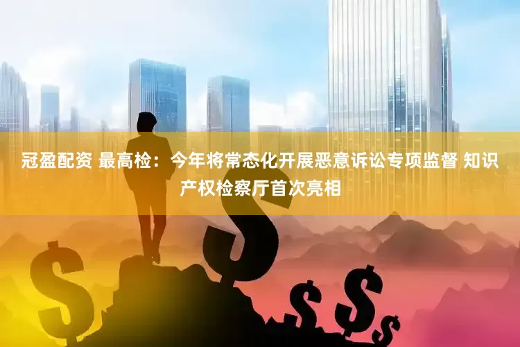 冠盈配资 最高检：今年将常态化开展恶意诉讼专项监督 知识产权检察厅首次亮相
