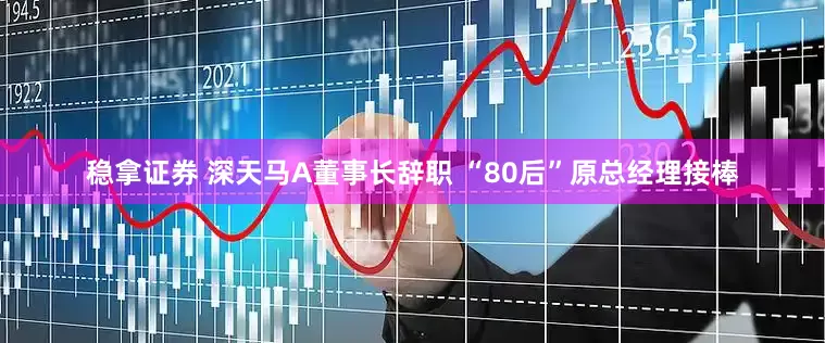 稳拿证券 深天马A董事长辞职 “80后”原总经理接棒