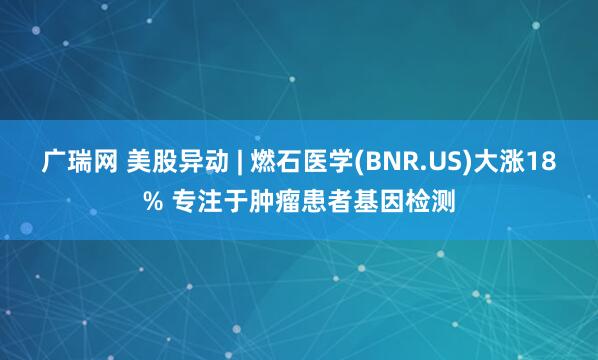 广瑞网 美股异动 | 燃石医学(BNR.US)大涨18% 专注于肿瘤患者基因检测