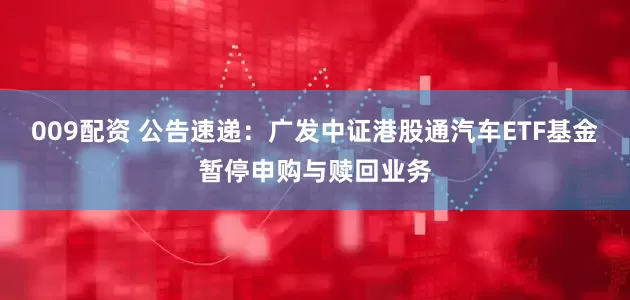 009配资 公告速递：广发中证港股通汽车ETF基金暂停申购与赎回业务