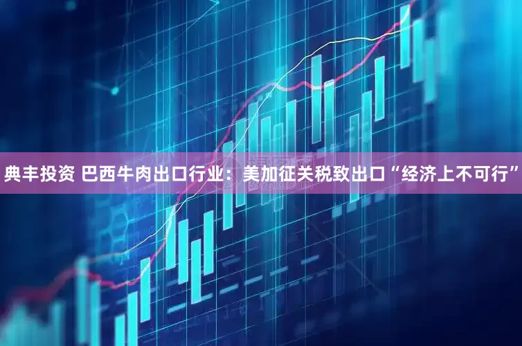 典丰投资 巴西牛肉出口行业：美加征关税致出口“经济上不可行”