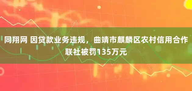 同翔网 因贷款业务违规，曲靖市麒麟区农村信用合作联社被罚135万元