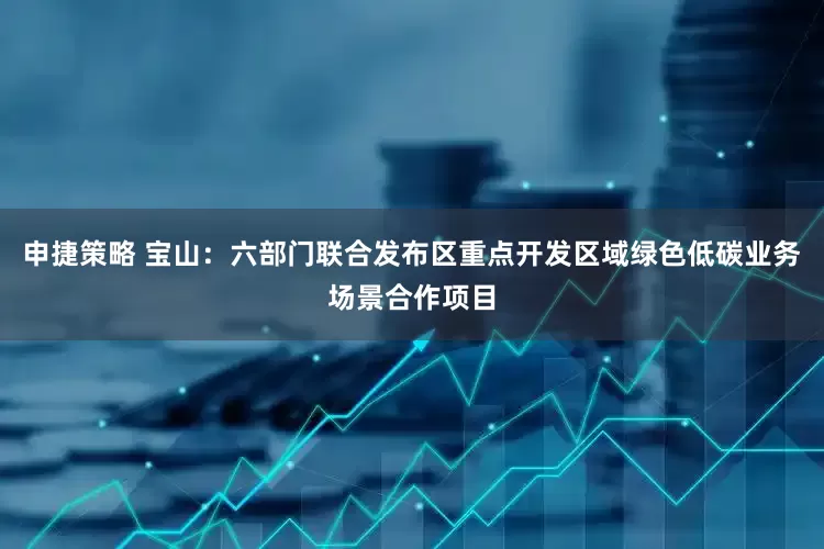 申捷策略 宝山：六部门联合发布区重点开发区域绿色低碳业务场景合作项目