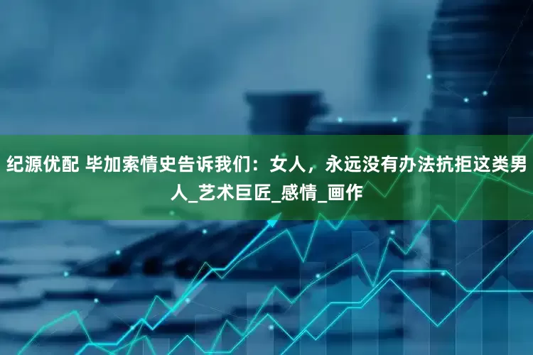 纪源优配 毕加索情史告诉我们：女人，永远没有办法抗拒这类男人_艺术巨匠_感情_画作