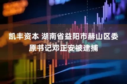 凯丰资本 湖南省益阳市赫山区委原书记邓正安被逮捕