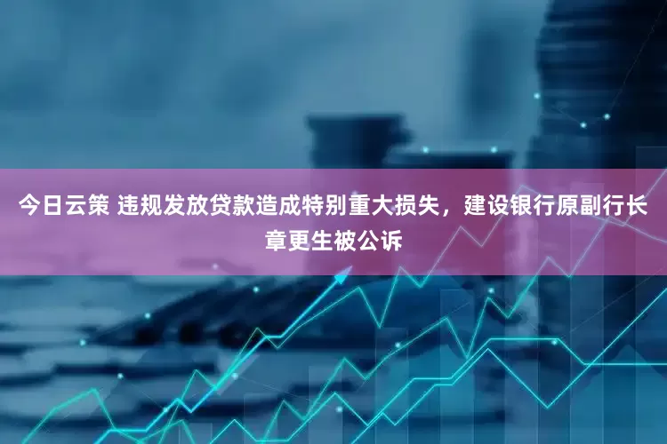 今日云策 违规发放贷款造成特别重大损失，建设银行原副行长章更生被公诉