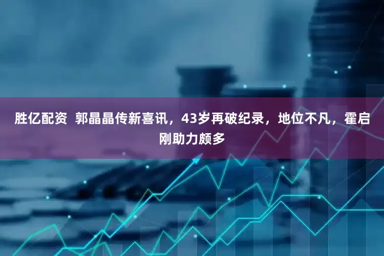 胜亿配资  郭晶晶传新喜讯，43岁再破纪录，地位不凡，霍启刚助力颇多