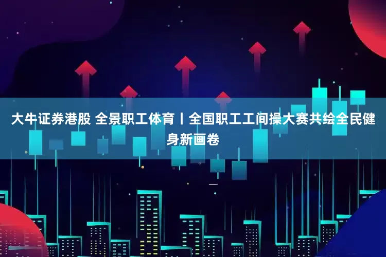 大牛证券港股 全景职工体育丨全国职工工间操大赛共绘全民健身新画卷