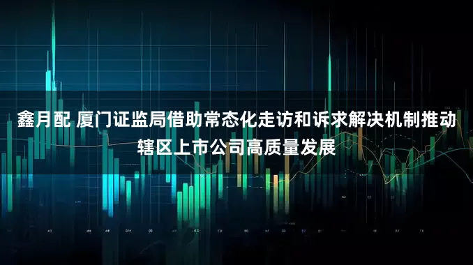 鑫月配 厦门证监局借助常态化走访和诉求解决机制推动辖区上市公司高质量发展