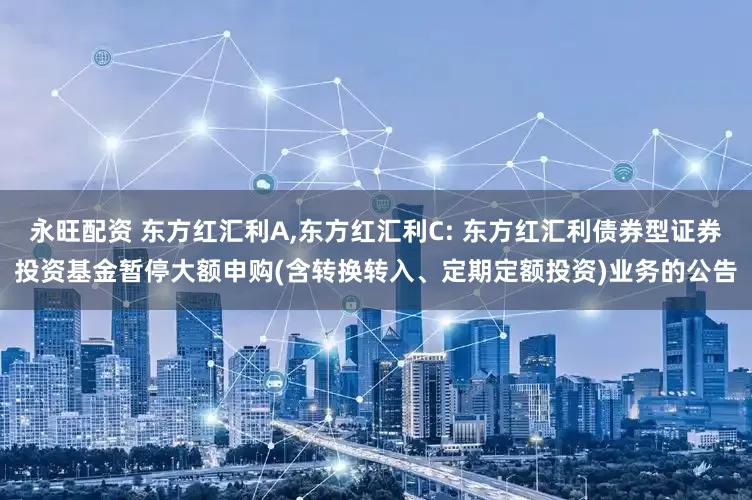 永旺配资 东方红汇利A,东方红汇利C: 东方红汇利债券型证券投资基金暂停大额申购(含转换转入、定期定额投资)业务的公告