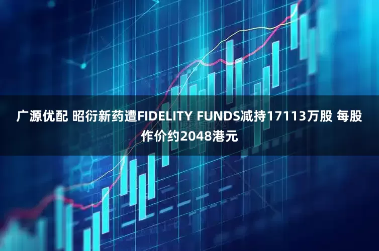 广源优配 昭衍新药遭FIDELITY FUNDS减持17113万股 每股作价约2048港元